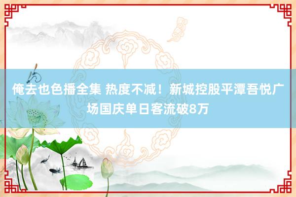 俺去也色播全集 热度不减！新城控股平潭吾悦广场国庆单日客流破8万