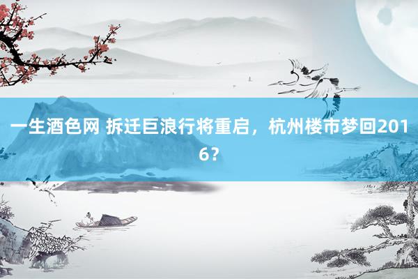 一生酒色网 拆迁巨浪行将重启，杭州楼市梦回2016？
