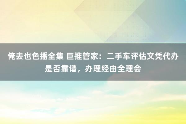俺去也色播全集 巨推管家：二手车评估文凭代办是否靠谱，办理经由全理会