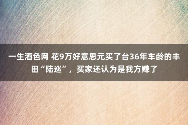 一生酒色网 花9万好意思元买了台36年车龄的丰田“陆巡”，买家还认为是我方赚了