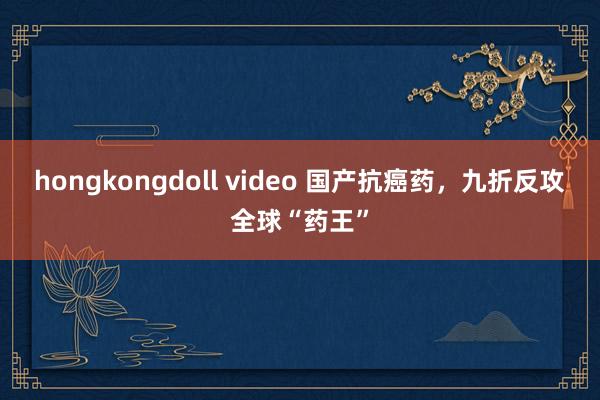 hongkongdoll video 国产抗癌药，九折反攻全球“药王”