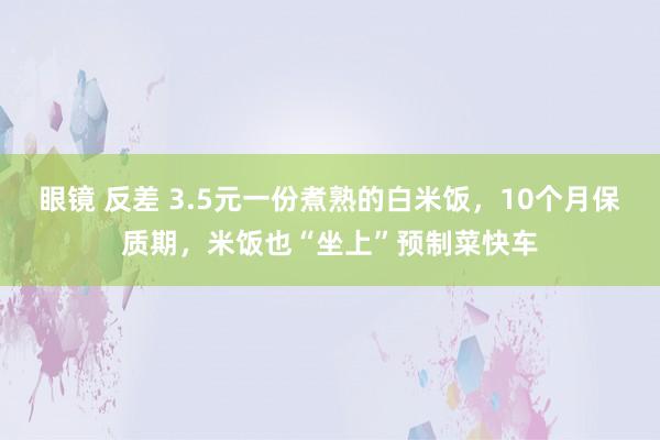 眼镜 反差 3.5元一份煮熟的白米饭，10个月保质期，米饭也“坐上”预制菜快车