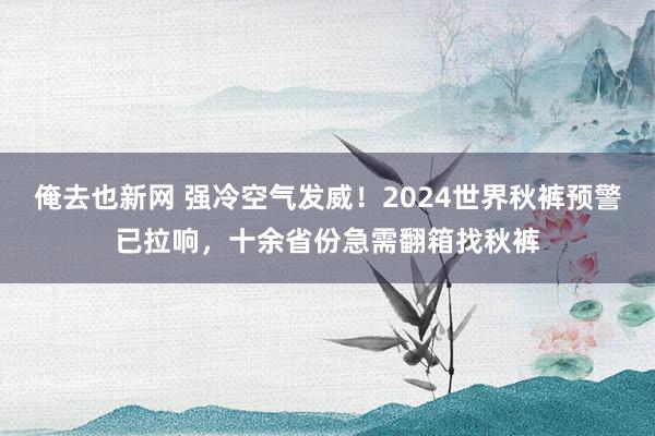 俺去也新网 强冷空气发威！2024世界秋裤预警已拉响，十余省份急需翻箱找秋裤