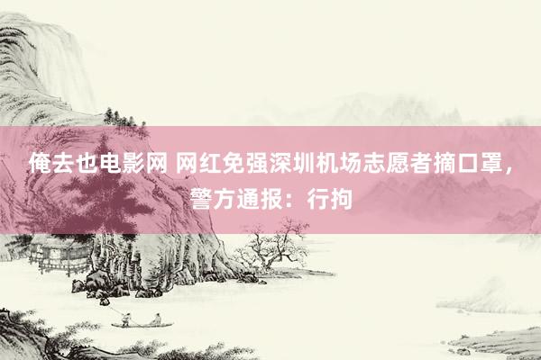俺去也电影网 网红免强深圳机场志愿者摘口罩，警方通报：行拘