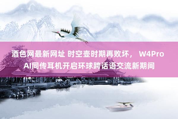 酒色网最新网址 时空壶时期再败坏， W4Pro AI同传耳机开启环球跨话语交流新期间
