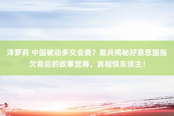 洋萝莉 中国被动多交会费？戴兵揭秘好意思国拖欠背后的政事觉得，真相惊东谈主！