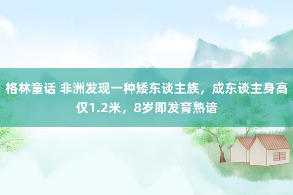 格林童话 非洲发现一种矮东谈主族，成东谈主身高仅1.2米，8岁即发育熟谙