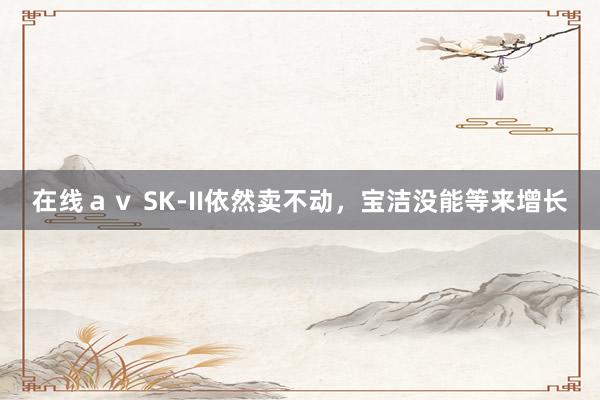 在线ａｖ SK-II依然卖不动，宝洁没能等来增长
