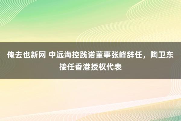 俺去也新网 中远海控践诺董事张峰辞任，陶卫东接任香港授权代表
