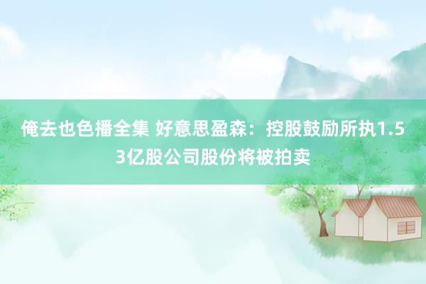 俺去也色播全集 好意思盈森：控股鼓励所执1.53亿股公司股份将被拍卖