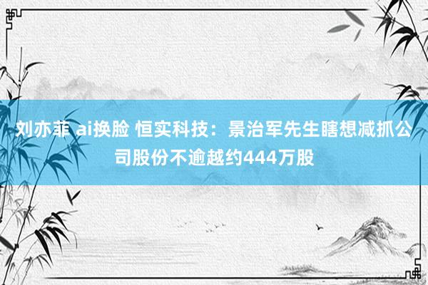 刘亦菲 ai换脸 恒实科技：景治军先生瞎想减抓公司股份不逾越约444万股