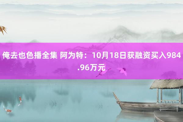俺去也色播全集 阿为特：10月18日获融资买入984.96万元