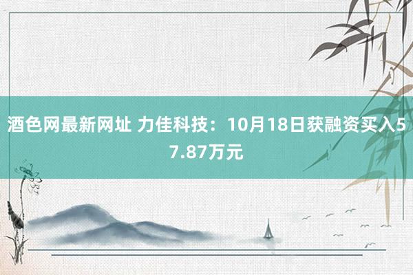酒色网最新网址 力佳科技：10月18日获融资买入57.87万元
