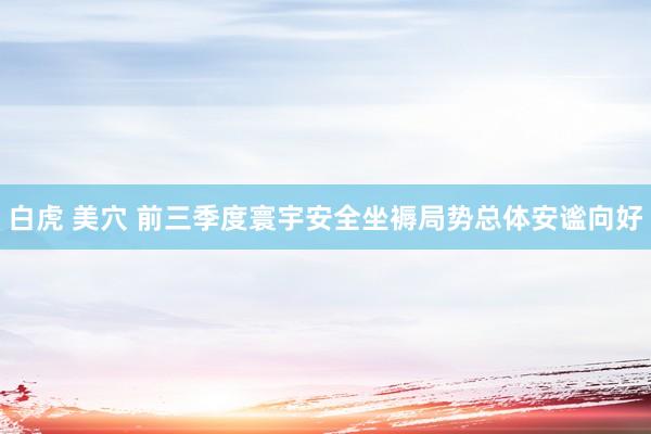 白虎 美穴 前三季度寰宇安全坐褥局势总体安谧向好