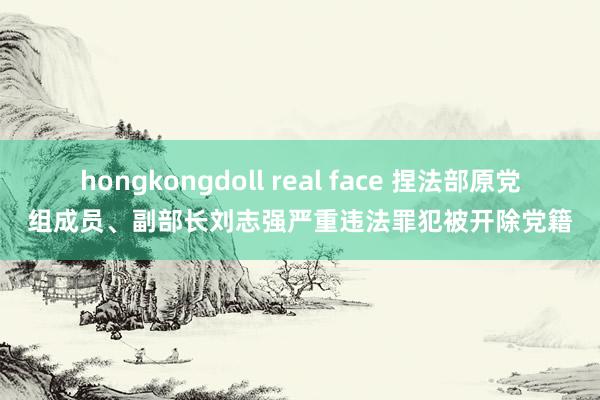 hongkongdoll real face 捏法部原党组成员、副部长刘志强严重违法罪犯被开除党籍