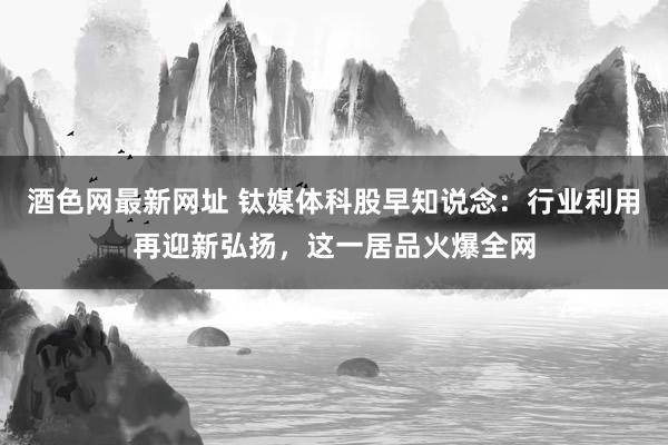 酒色网最新网址 钛媒体科股早知说念：行业利用再迎新弘扬，这一居品火爆全网