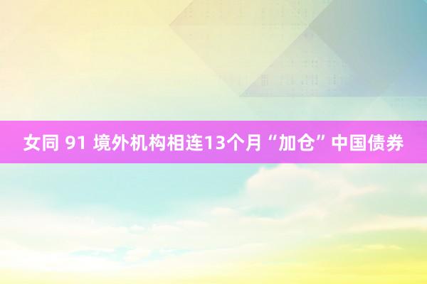 女同 91 境外机构相连13个月“加仓”中国债券