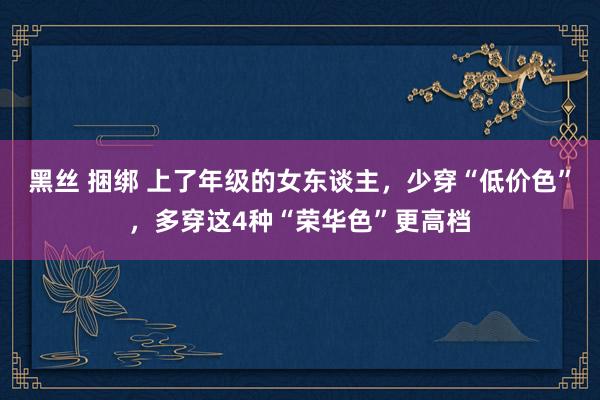 黑丝 捆绑 上了年级的女东谈主，少穿“低价色”，多穿这4种“荣华色”更高档