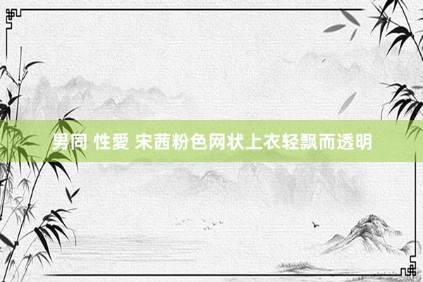 男同 性愛 宋茜粉色网状上衣轻飘而透明