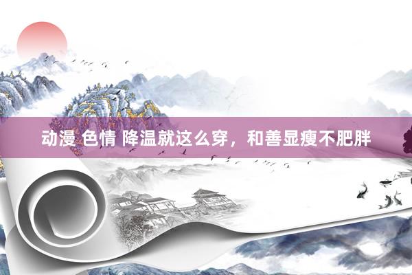 动漫 色情 降温就这么穿，和善显瘦不肥胖