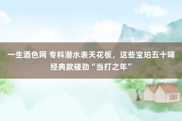 一生酒色网 专科潜水表天花板，这些宝珀五十噚经典款碰劲“当打之年”