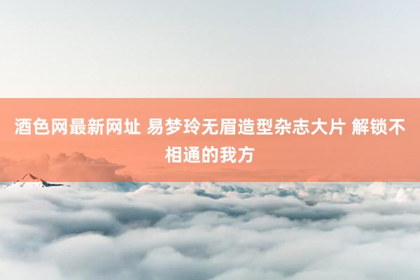 酒色网最新网址 易梦玲无眉造型杂志大片 解锁不相通的我方