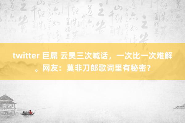 twitter 巨屌 云昊三次喊话，一次比一次难解。网友：莫非刀郎歌词里有秘密？