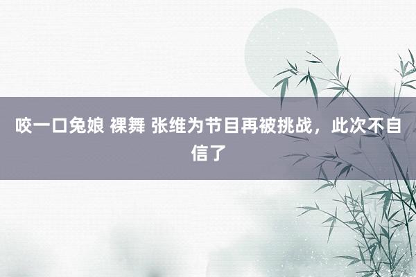 咬一口兔娘 裸舞 张维为节目再被挑战，此次不自信了