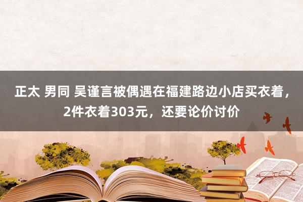 正太 男同 吴谨言被偶遇在福建路边小店买衣着，2件衣着303元，还要论价讨价