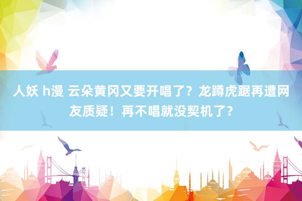 人妖 h漫 云朵黄冈又要开唱了？龙蹲虎踞再遭网友质疑！再不唱就没契机了？