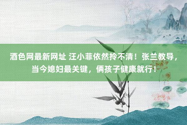 酒色网最新网址 汪小菲依然拎不清！张兰教导，当今媳妇最关键，俩孩子健康就行！