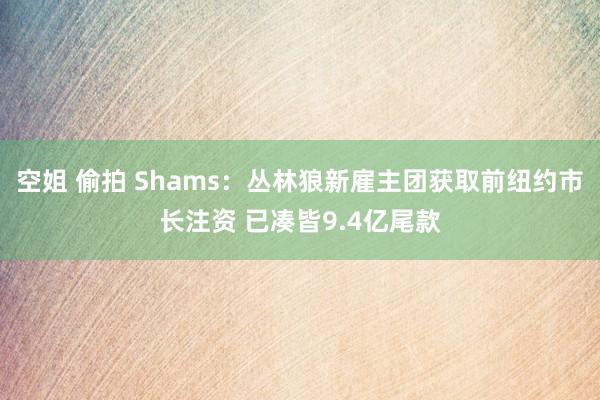 空姐 偷拍 Shams：丛林狼新雇主团获取前纽约市长注资 已凑皆9.4亿尾款