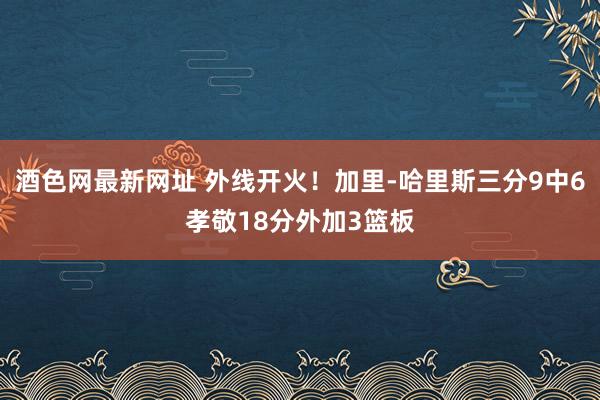 酒色网最新网址 外线开火！加里-哈里斯三分9中6孝敬18分外加3篮板