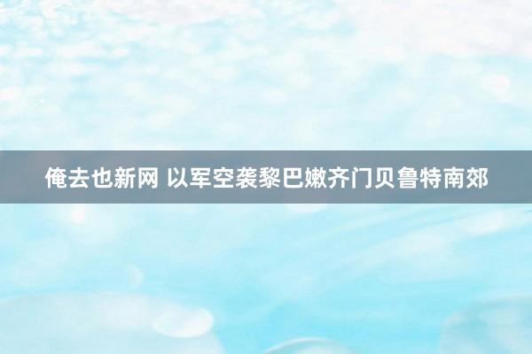 俺去也新网 以军空袭黎巴嫩齐门贝鲁特南郊