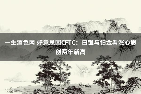 一生酒色网 好意思国CFTC：白银与铂金看涨心思创两年新高