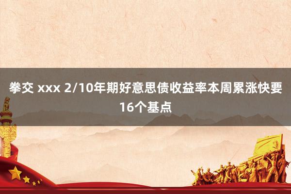 拳交 xxx 2/10年期好意思债收益率本周累涨快要16个基点