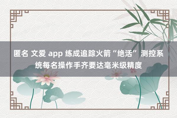 匿名 文爱 app 练成追踪火箭“绝活” 测控系统每名操作手齐要达毫米级精度