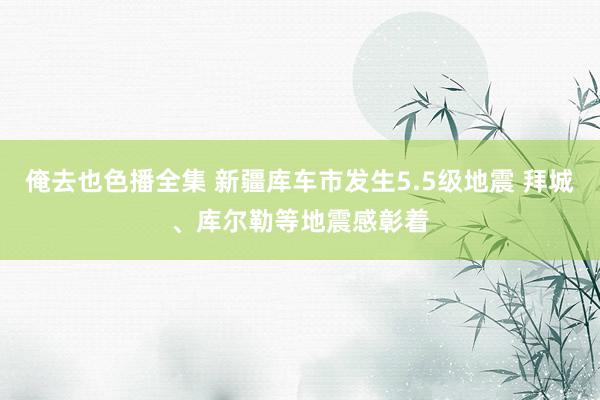 俺去也色播全集 新疆库车市发生5.5级地震 拜城、库尔勒等地震感彰着