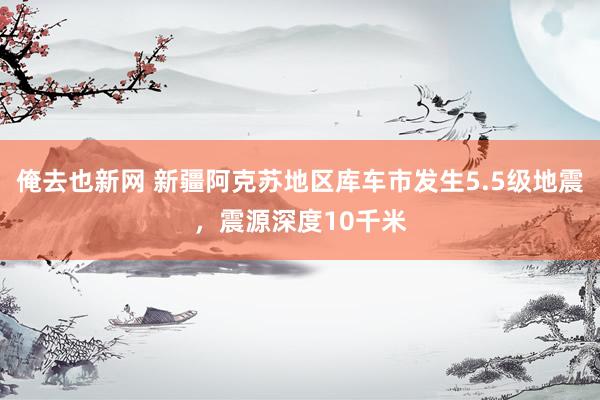 俺去也新网 新疆阿克苏地区库车市发生5.5级地震，震源深度10千米