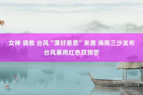女神 调教 台风“潭好意思”来袭 海南三沙发布台风暴雨红色双预警