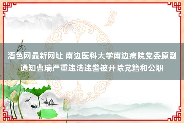 酒色网最新网址 南边医科大学南边病院党委原副通知曹瑞严重违法违警被开除党籍和公职