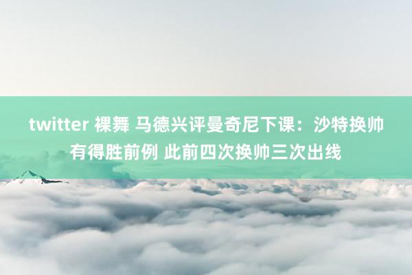 twitter 裸舞 马德兴评曼奇尼下课：沙特换帅有得胜前例 此前四次换帅三次出线