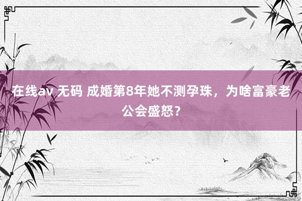 在线av 无码 成婚第8年她不测孕珠，为啥富豪老公会盛怒？