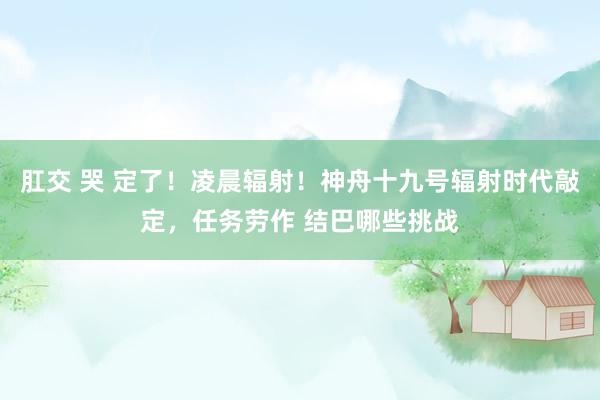 肛交 哭 定了！凌晨辐射！神舟十九号辐射时代敲定，任务劳作 结巴哪些挑战