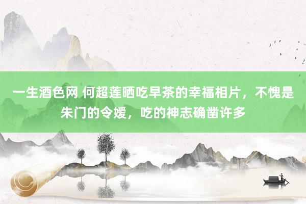 一生酒色网 何超莲晒吃早茶的幸福相片，不愧是朱门的令嫒，吃的神志确凿许多