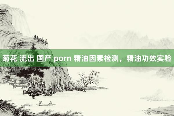菊花 流出 国产 porn 精油因素检测，精油功效实验