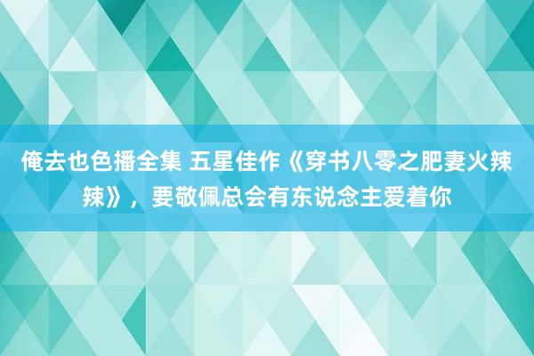 俺去也色播全集 五星佳作《穿书八零之肥妻火辣辣》，要敬佩总会有东说念主爱着你