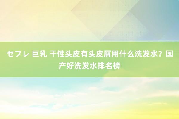 セフレ 巨乳 干性头皮有头皮屑用什么洗发水？国产好洗发水排名榜