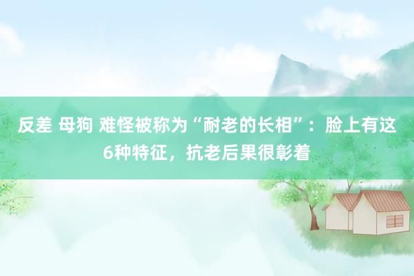 反差 母狗 难怪被称为“耐老的长相”：脸上有这6种特征，抗老后果很彰着
