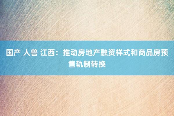 国产 人兽 江西：推动房地产融资样式和商品房预售轨制转换